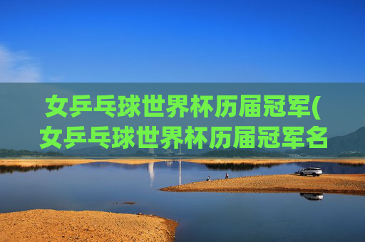 女乒乓球世界杯历届冠军(女乒乓球世界杯历届冠军名单)