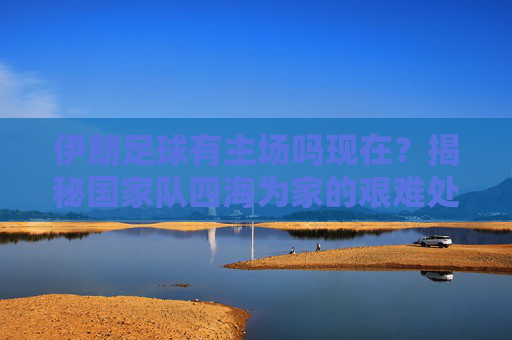 伊朗足球有主场吗现在？揭秘国家队四海为家的艰难处境