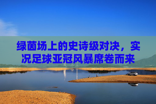绿茵场上的史诗级对决，实况足球亚冠风暴席卷而来