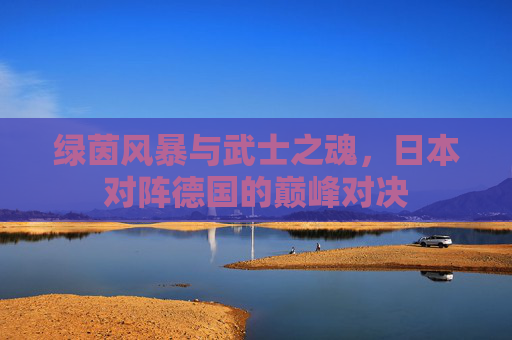 绿茵风暴与武士之魂，日本对阵德国的巅峰对决
