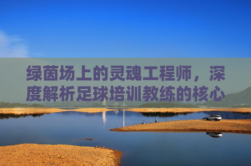 绿茵场上的灵魂工程师,深度解析足球培训教练的核心作用