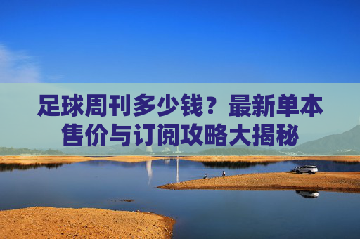 足球周刊多少钱?最新单本售价与订阅攻略大揭秘