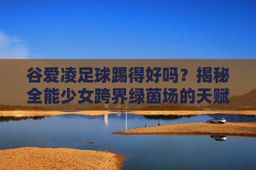 谷爱凌足球踢得好吗？揭秘全能少女跨界绿茵场的天赋与实力