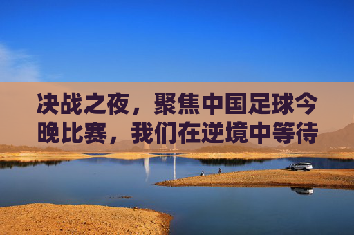 决战之夜,聚焦中国足球今晚比赛,我们在逆境中等待曙光