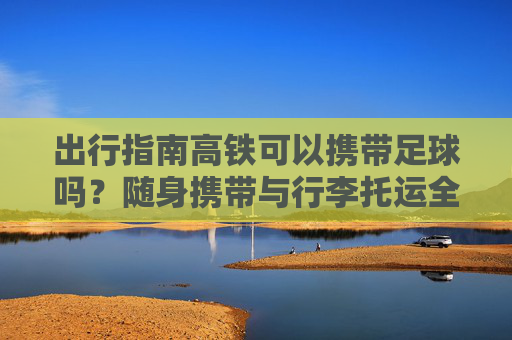 出行指南高铁可以携带足球吗?随身携带与行李托运全解析