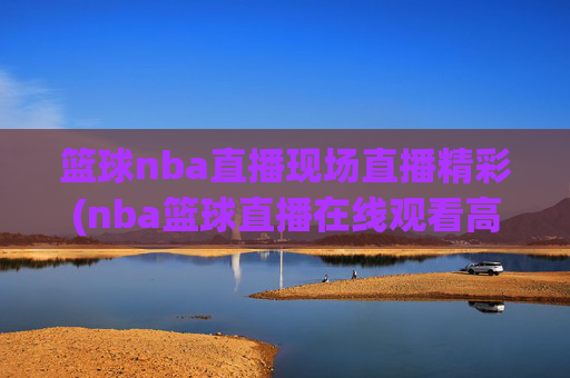 篮球nba直播现场直播精彩(nba篮球直播在线观看高清直播视频)