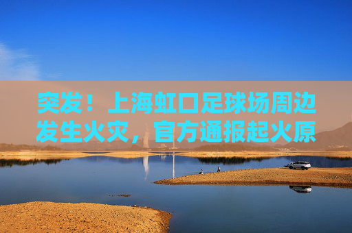 突发!上海虹口足球场周边发生火灾,官方通报起火原因及救援情况
