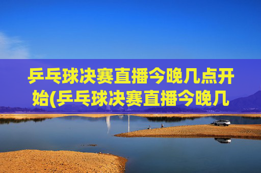 乒乓球决赛直播今晚几点开始(乒乓球决赛直播今晚几点开始四强)