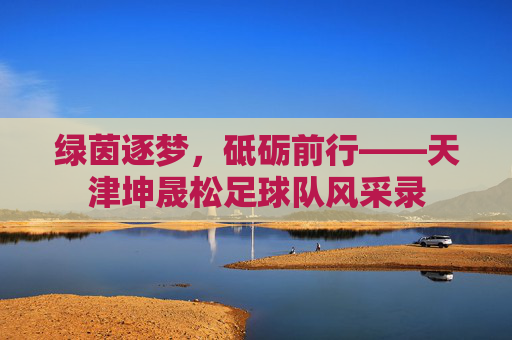 绿茵逐梦，砥砺前行——天津坤晟松足球队风采录