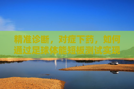 精准诊断,对症下药,如何通过足球体能短板测试实现球队蜕变