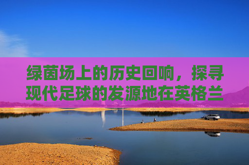 绿茵场上的历史回响，探寻现代足球的发源地在英格兰