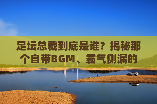 足坛总裁到底是谁？揭秘那个自带BGM、霸气侧漏的男人