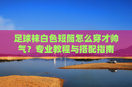 足球袜白色短筒怎么穿才帅气?专业教程与搭配指南