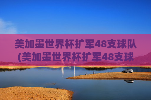 美加墨世界杯扩军48支球队(美加墨世界杯扩军48支球队是哪些)