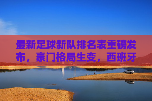 最新足球新队排名表重磅发布,豪门格局生变,西班牙强势回归,巴西重登榜首