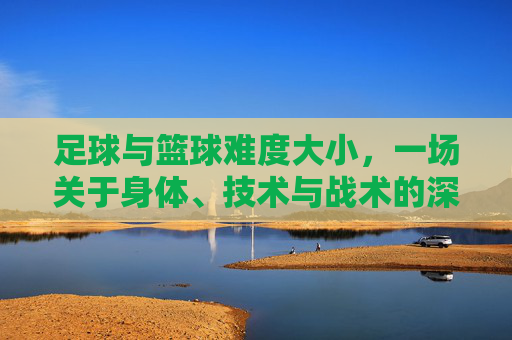 足球与篮球难度大小，一场关于身体、技术与战术的深度博弈