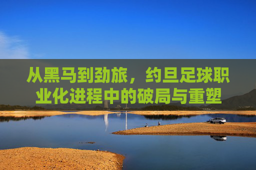 从黑马到劲旅,约旦足球职业化进程中的破局与重塑