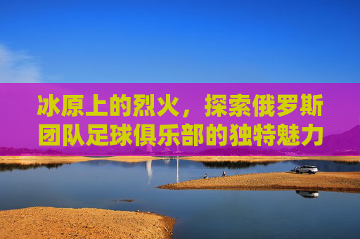 冰原上的烈火,探索俄罗斯团队足球俱乐部的独特魅力与竞技哲学