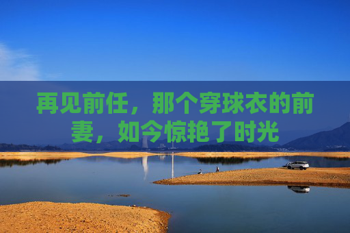 再见前任,那个穿球衣的前妻,如今惊艳了时光