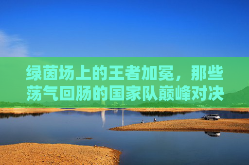 绿茵场上的王者加冕,那些荡气回肠的国家队巅峰对决