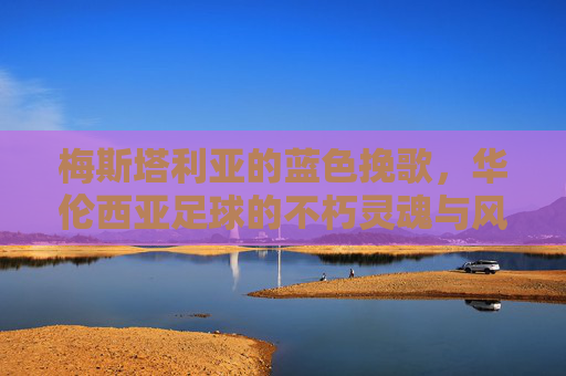 梅斯塔利亚的蓝色挽歌,华伦西亚足球的不朽灵魂与风雨飘摇的当下