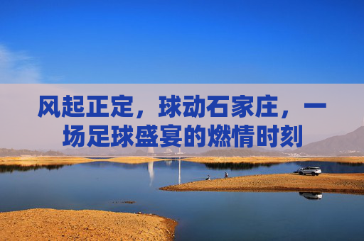 风起正定,球动石家庄,一场足球盛宴的燃情时刻