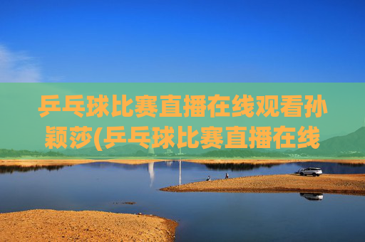 乒乓球比赛直播在线观看孙颖莎(乒乓球比赛直播在线观看孙颖莎进入八强了吗)