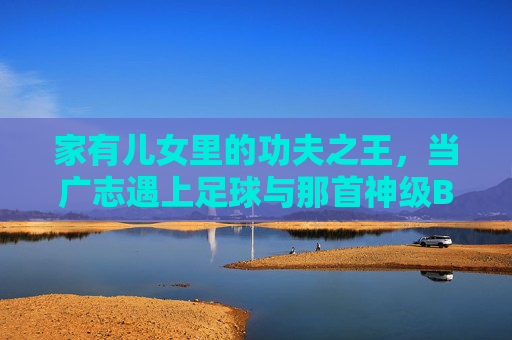 家有儿女里的功夫之王,当广志遇上足球与那首神级BGM