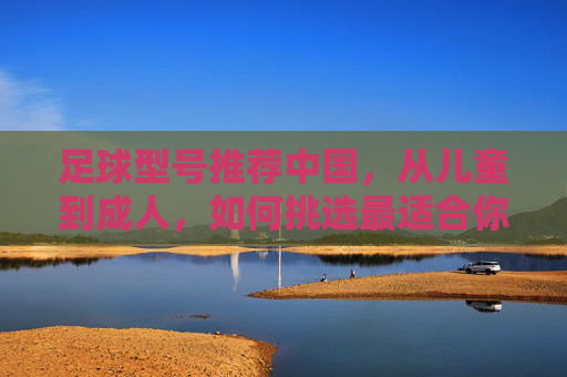 足球型号推荐中国,从儿童到成人,如何挑选最适合你的那一颗?