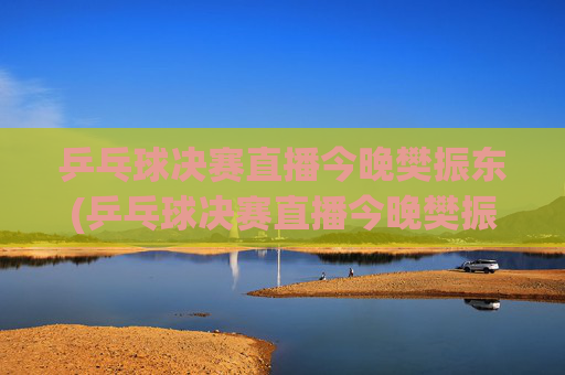 乒乓球决赛直播今晚樊振东(乒乓球决赛直播今晚樊振东比赛)