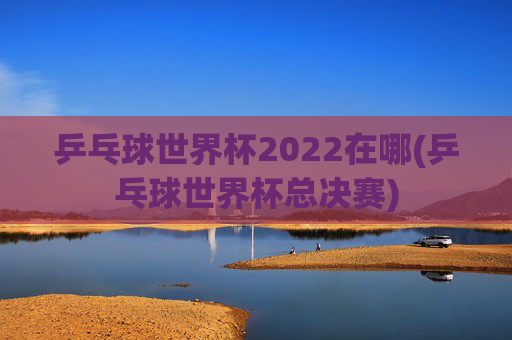 乒乓球世界杯2022在哪(乒乓球世界杯总决赛)