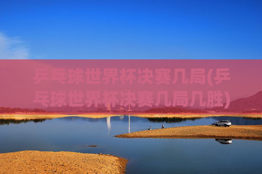 乒乓球世界杯决赛几局(乒乓球世界杯决赛几局几胜)