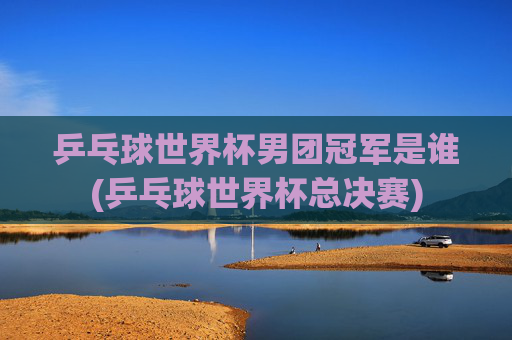 乒乓球世界杯男团冠军是谁(乒乓球世界杯总决赛)