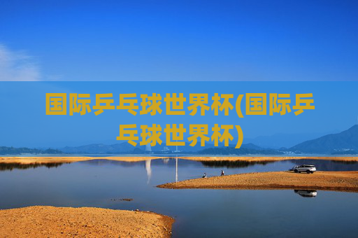 国际乒乓球世界杯(国际乒乓球世界杯)