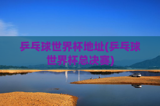乒乓球世界杯地址(乒乓球世界杯总决赛)