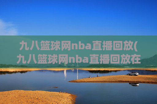 九八篮球网nba直播回放(九八篮球网nba直播回放在线观看)