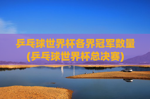 乒乓球世界杯各界冠军数量(乒乓球世界杯总决赛)