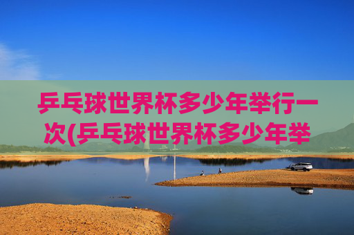 乒乓球世界杯多少年举行一次(乒乓球世界杯多少年举行一次的)