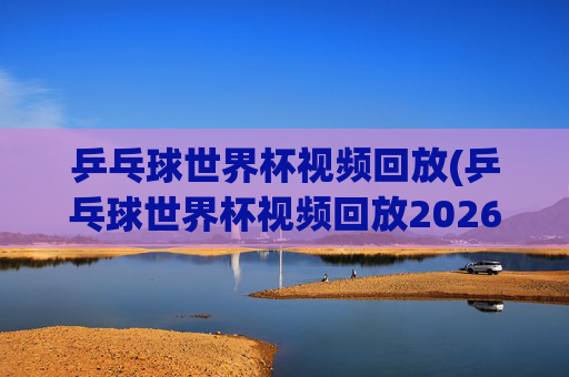 乒乓球世界杯视频回放(乒乓球世界杯视频回放2026)