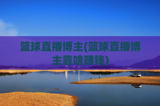 篮球直播博主(篮球直播博主靠啥赚钱)