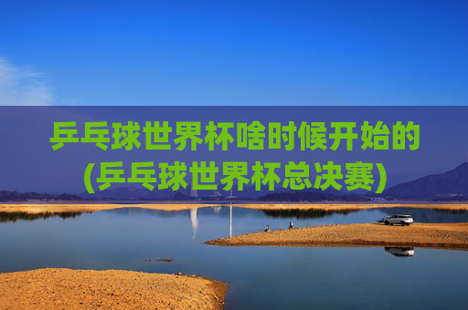乒乓球世界杯啥时候开始的(乒乓球世界杯总决赛)