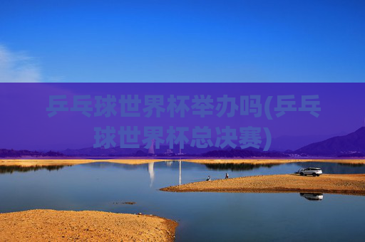 乒乓球世界杯举办吗(乒乓球世界杯总决赛)