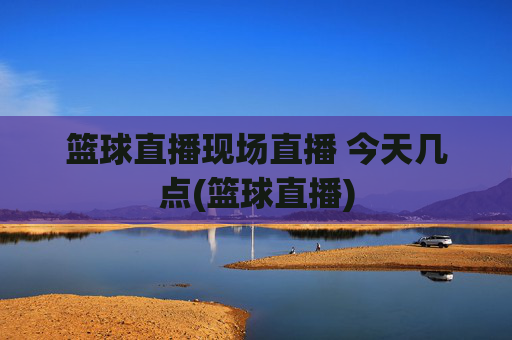 篮球直播现场直播 今天几点(篮球直播)