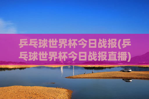 乒乓球世界杯今日战报(乒乓球世界杯今日战报直播)