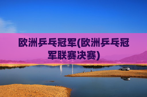 欧洲乒乓冠军(欧洲乒乓冠军联赛决赛)