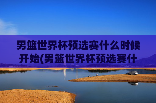 男篮世界杯预选赛什么时候开始(男篮世界杯预选赛什么时候开始比赛)