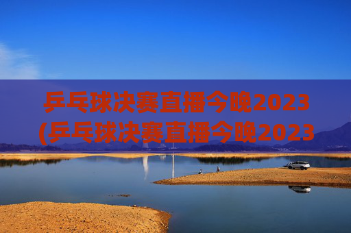 乒乓球决赛直播今晚2023(乒乓球决赛直播今晚2023赛程)