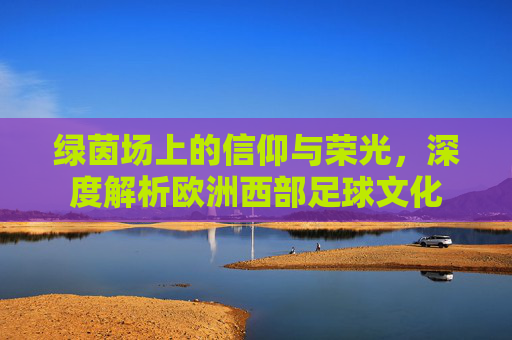 绿茵场上的信仰与荣光，深度解析欧洲西部足球文化