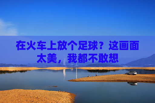 在火车上放个足球?这画面太美,我都不敢想
