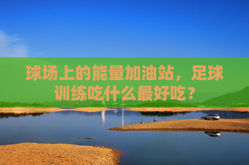 球场上的能量加油站,足球训练吃什么最好吃?